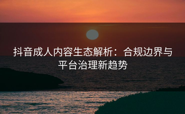 抖音成人内容生态解析：合规边界与平台治理新趋势