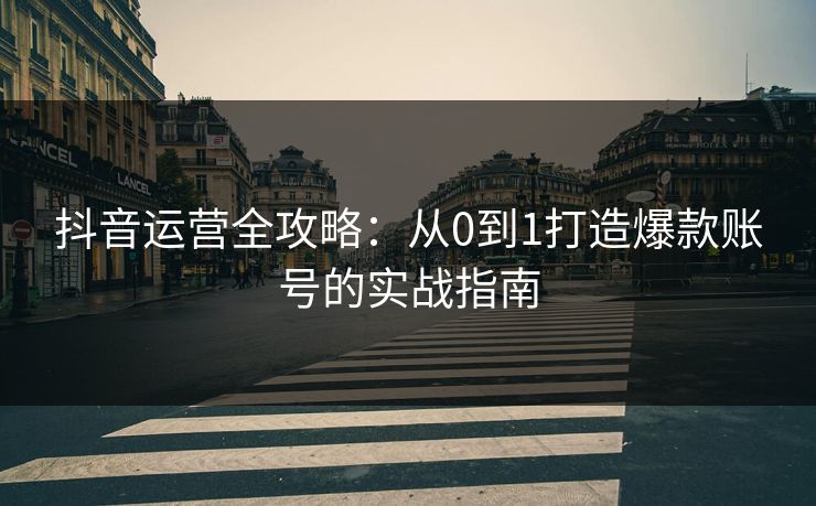 抖音运营全攻略：从0到1打造爆款账号的实战指南
