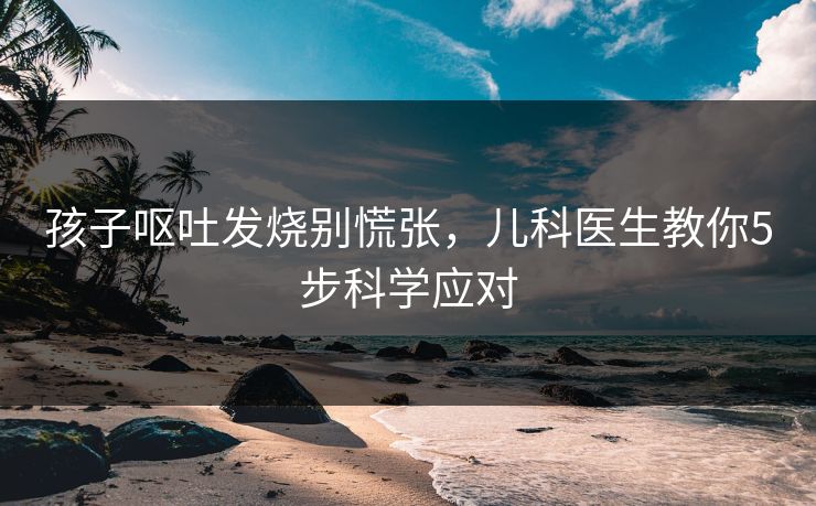 孩子呕吐发烧别慌张，儿科医生教你5步科学应对