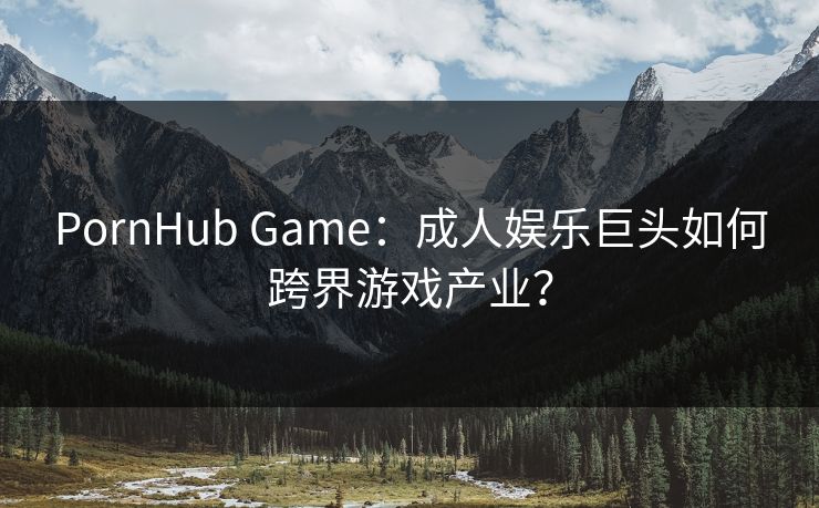 PornHub Game：成人娱乐巨头如何跨界游戏产业？