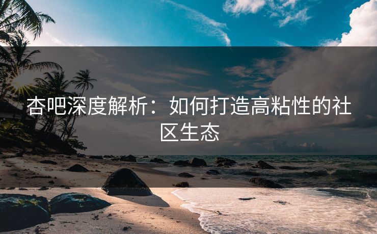 杏吧深度解析：如何打造高粘性的社区生态  第1张