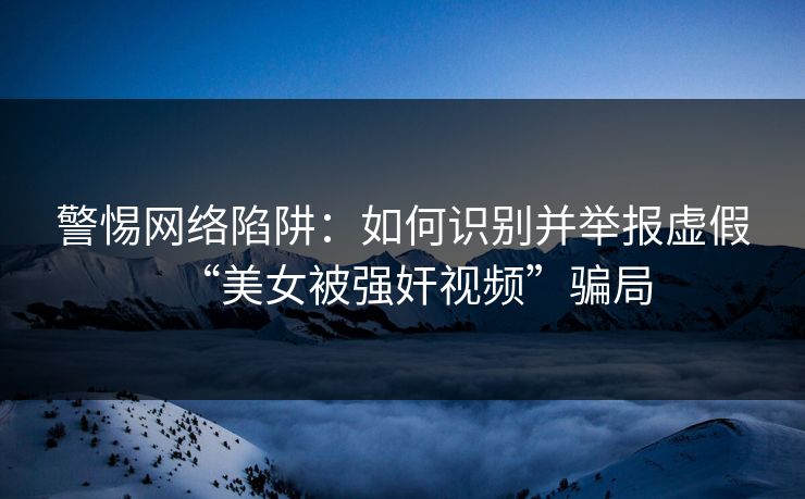 警惕网络陷阱：如何识别并举报虚假“美女被强奸视频”骗局