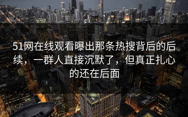 51网在线观看曝出那条热搜背后的后续，一群人直接沉默了，但真正扎心的还在后面  第1张