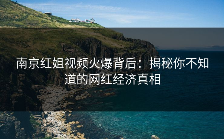 南京红姐视频火爆背后：揭秘你不知道的网红经济真相