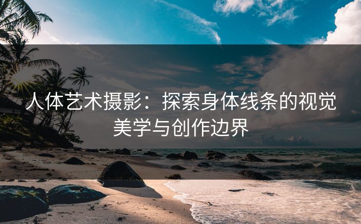 人体艺术摄影：探索身体线条的视觉美学与创作边界