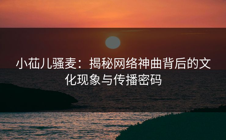 小苮儿骚麦:揭秘网络神曲背后的文化现象与传播密码 第1张 小苮儿骚麦:揭秘网络神曲背后的文化现象与传播密码 第1张